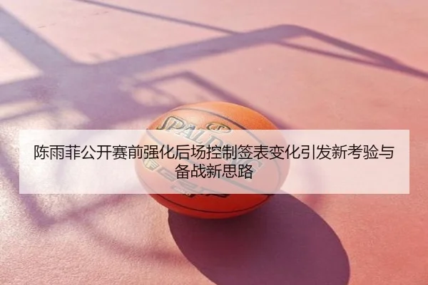 陈雨菲公开赛前强化后场控制签表变化引发新考验与备战新思路