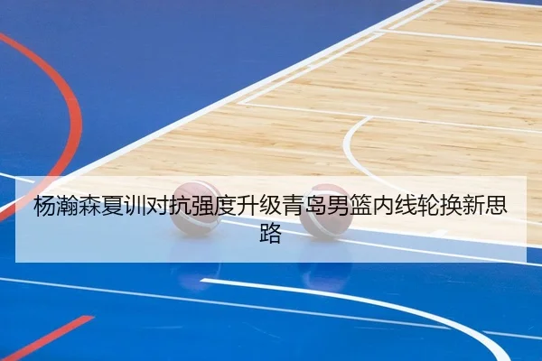 杨瀚森夏训对抗强度升级青岛男篮内线轮换新思路