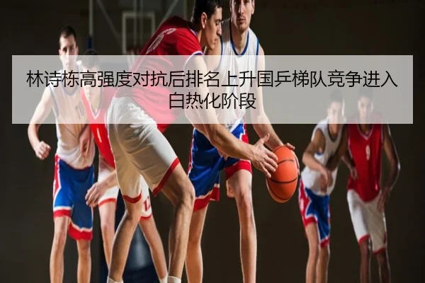 林诗栋高强度对抗后排名上升国乒梯队竞争进入白热化阶段